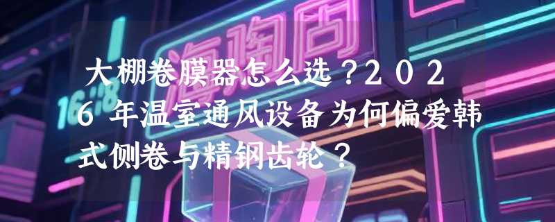 大棚卷膜器怎么选？2026年温室通风设备为何偏爱韩式侧卷与精钢齿轮？