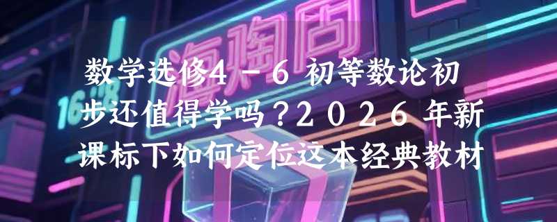 数学选修4-6初等数论初步还值得学吗？2026年新课标下如何定位这本经典教材