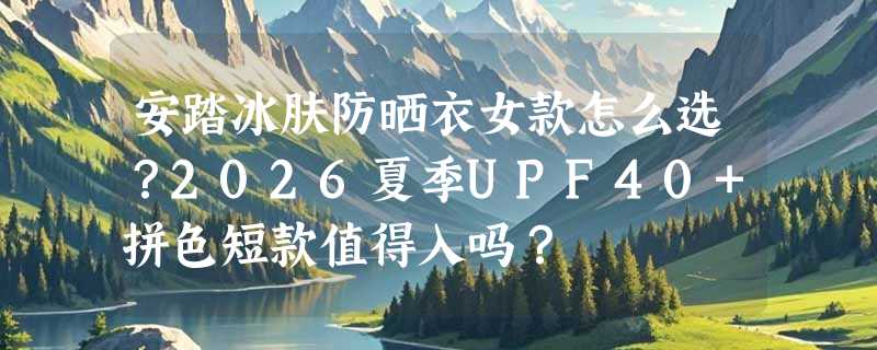 安踏冰肤防晒衣女款怎么选？2026夏季UPF40+拼色短款值得入吗？