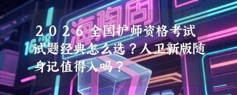 2026全国护师资格考试试题经典怎么选？人卫新版随身记值得入吗？