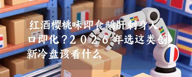 红酒樱桃味即食鹅肝刺身入口即化？2026年选这类创新冷盘该看什么