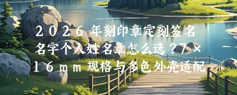 2026年刻印章定刻签名名字个人姓名章怎么选？7×16mm规格与多色外壳适配哪些场景