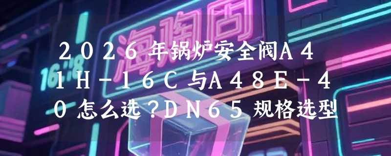 2026年锅炉安全阀A41H-16C与A48E-40怎么选？DN65规格选型关键看什么