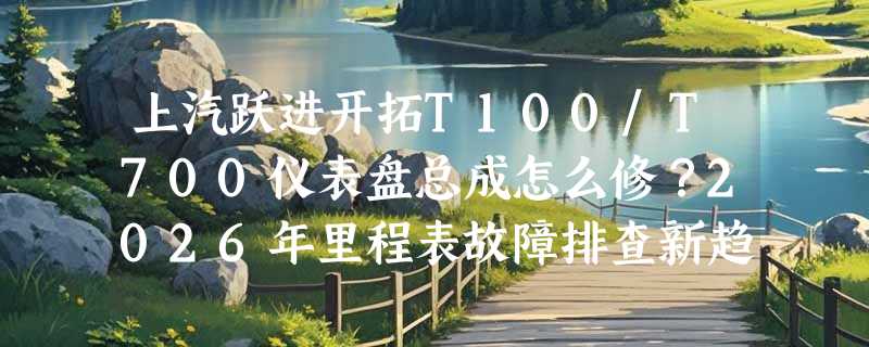 上汽跃进开拓T100/T700仪表盘总成怎么修？2026年里程表故障排查新趋势