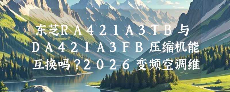 东芝RA421A3TB与DA421A3FB压缩机能互换吗？2026变频空调维修适配指南