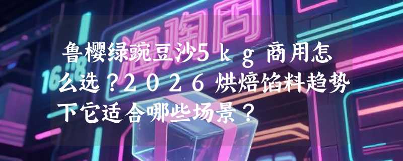 鲁樱绿豌豆沙5kg商用怎么选？2026烘焙馅料趋势下它适合哪些场景？
