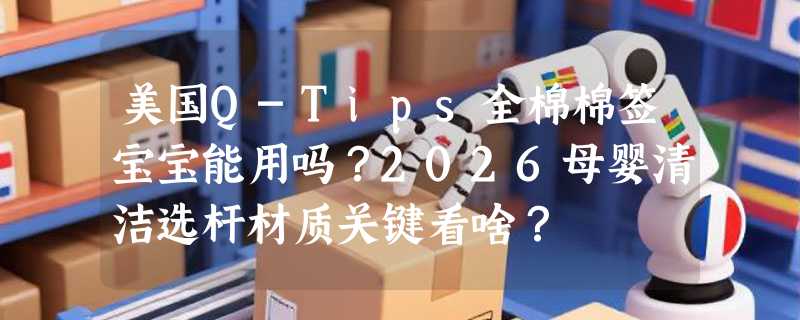 美国Q-Tips全棉棉签宝宝能用吗？2026母婴清洁选杆材质关键看啥？