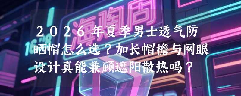 2026年夏季男士透气防晒帽怎么选？加长帽檐与网眼设计真能兼顾遮阳散热吗？