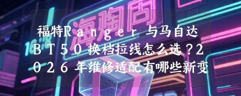 福特Ranger与马自达BT50换档拉线怎么选？2026年维修适配有哪些新变化
