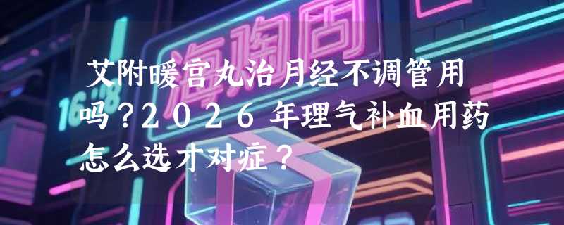 艾附暖宫丸治月经不调管用吗？2026年理气补血用药怎么选才对症？