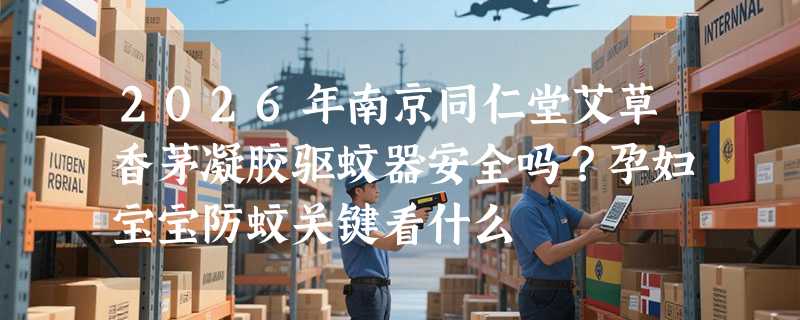 2026年南京同仁堂艾草香茅凝胶驱蚊器安全吗？孕妇宝宝防蚊关键看什么
