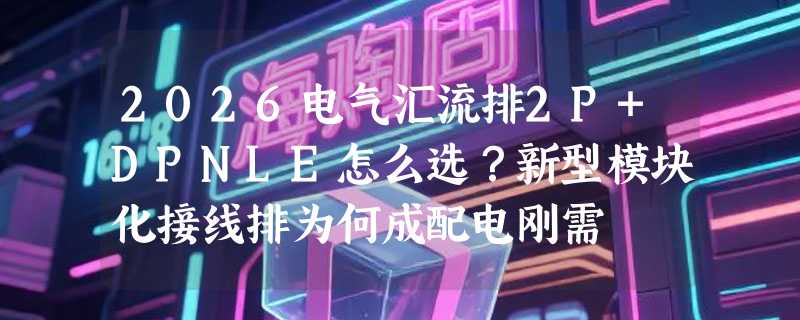 2026电气汇流排2P+DPNLE怎么选？新型模块化接线排为何成配电刚需