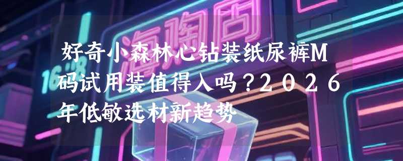 好奇小森林心钻装纸尿裤M码试用装值得入吗？2026年低敏选材新趋势