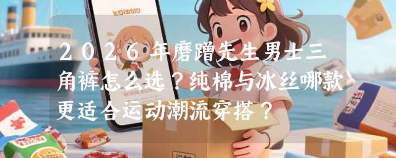 2026年磨蹭先生男士三角裤怎么选？纯棉与冰丝哪款更适合运动潮流穿搭？
