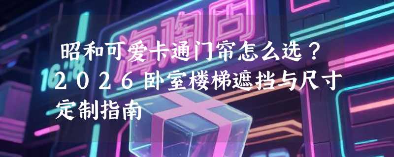 昭和可爱卡通门帘怎么选？2026卧室楼梯遮挡与尺寸定制指南