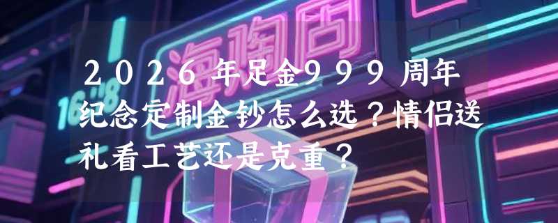2026年足金999周年纪念定制金钞怎么选？情侣送礼看工艺还是克重？