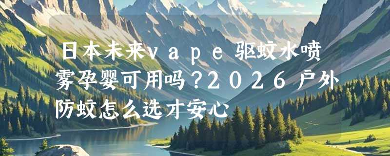 日本未来vape驱蚊水喷雾孕婴可用吗？2026户外防蚊怎么选才安心