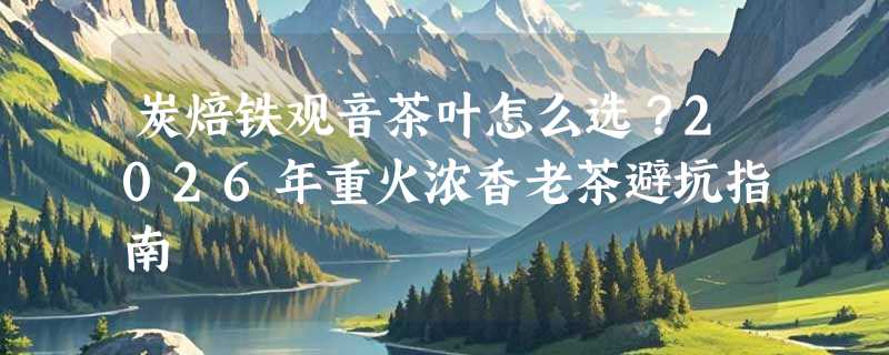 炭焙铁观音茶叶怎么选？2026年重火浓香老茶避坑指南