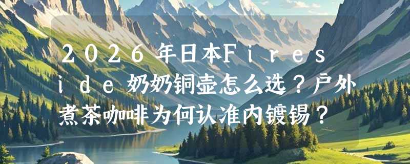 2026年日本Fireside奶奶铜壶怎么选？户外煮茶咖啡为何认准内镀锡？