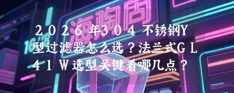 2026年304不锈钢Y型过滤器怎么选？法兰式GL41W选型关键看哪几点？