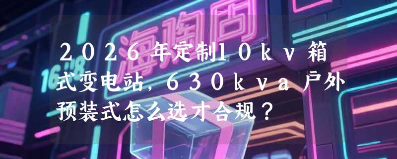 2026年定制10kv箱式变电站，630kva户外预装式怎么选才合规？