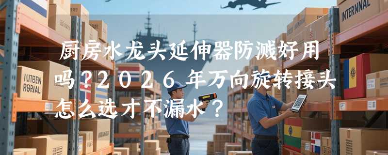 厨房水龙头延伸器防溅好用吗？2026年万向旋转接头怎么选才不漏水？