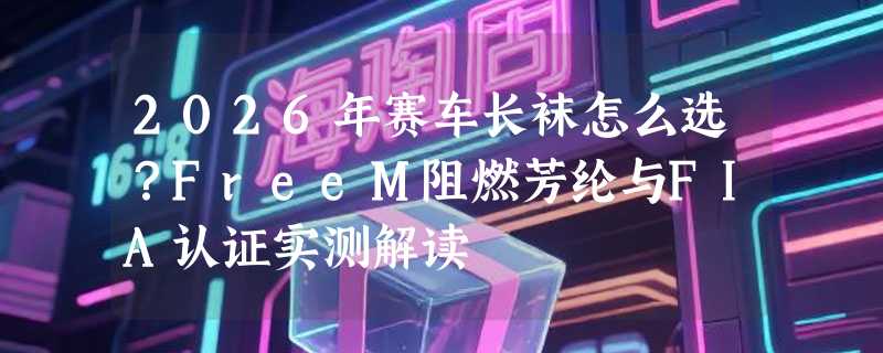 2026年赛车长袜怎么选？FreeM阻燃芳纶与FIA认证实测解读