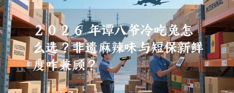 2026年谭八爷冷吃兔怎么选？非遗麻辣味与短保新鲜度咋兼顾？