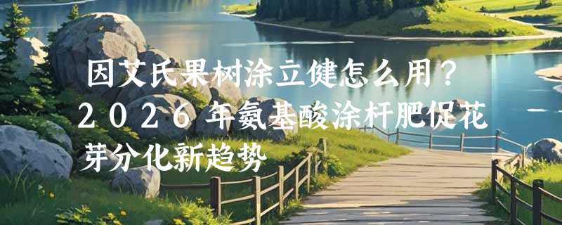 因艾氏果树涂立健怎么用？2026年氨基酸涂杆肥促花芽分化新趋势