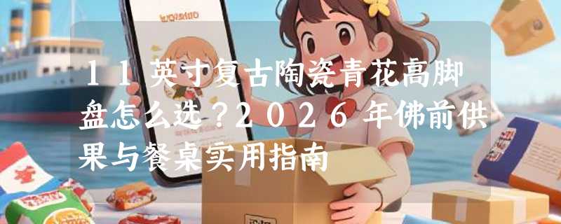 11英寸复古陶瓷青花高脚盘怎么选？2026年佛前供果与餐桌实用指南