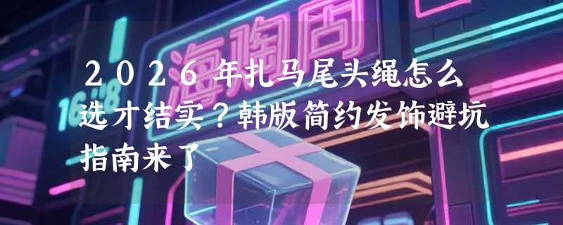 2026年扎马尾头绳怎么选才结实？韩版简约发饰避坑指南来了