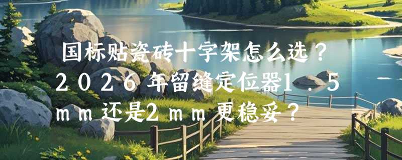 国标贴瓷砖十字架怎么选？2026年留缝定位器1.5mm还是2mm更稳妥？