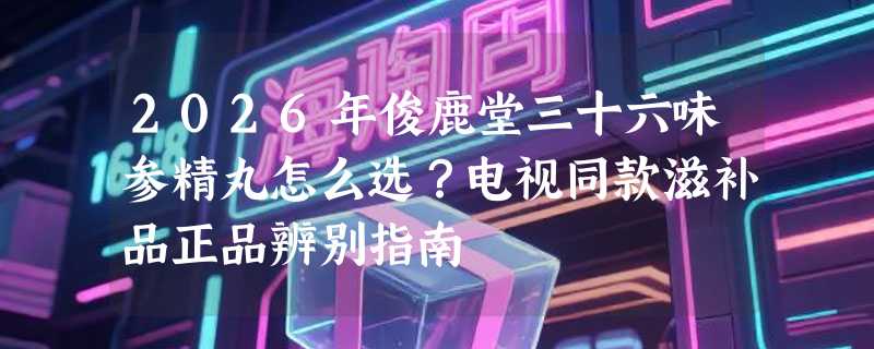 2026年俊鹿堂三十六味参精丸怎么选？电视同款滋补品正品辨别指南