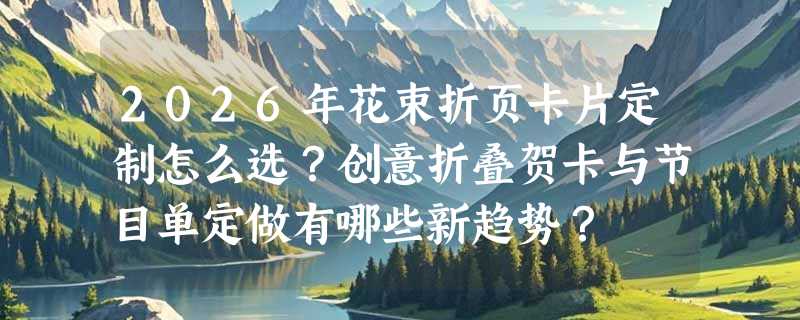 2026年花束折页卡片定制怎么选？创意折叠贺卡与节目单定做有哪些新趋势？