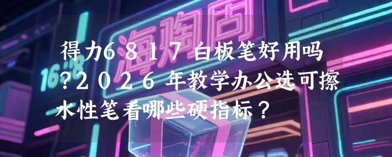 得力6817白板笔好用吗？2026年教学办公选可擦水性笔看哪些硬指标？