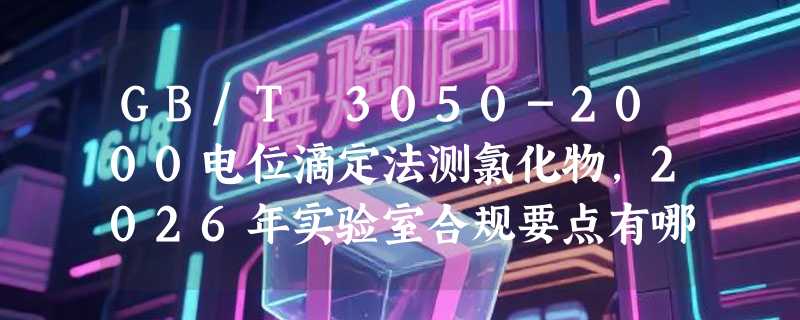GB/T 3050-2000电位滴定法测氯化物，2026年实验室合规要点有哪些？