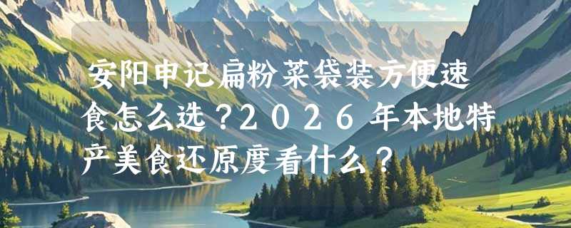 安阳申记扁粉菜袋装方便速食怎么选？2026年本地特产美食还原度看什么？