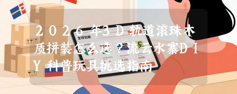 2026年3D轨道滚珠木质拼装怎么选？流云水寨DIY科普玩具挑选指南