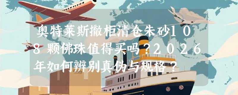 奥特莱斯撤柜清仓朱砂108颗佛珠值得买吗？2026年如何辨别真伪与规格？