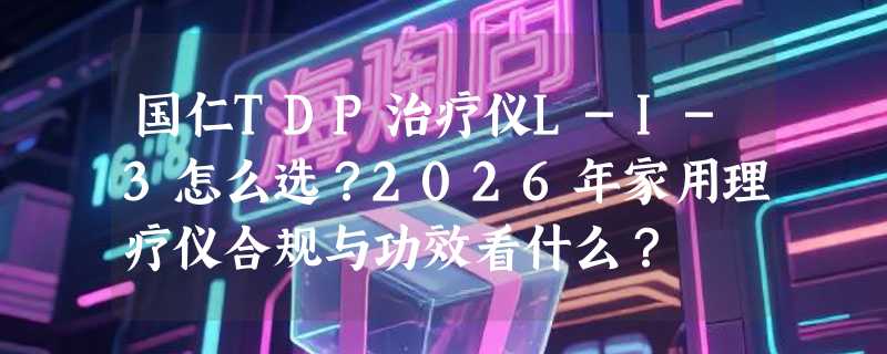 国仁TDP治疗仪L-I-3怎么选？2026年家用理疗仪合规与功效看什么？
