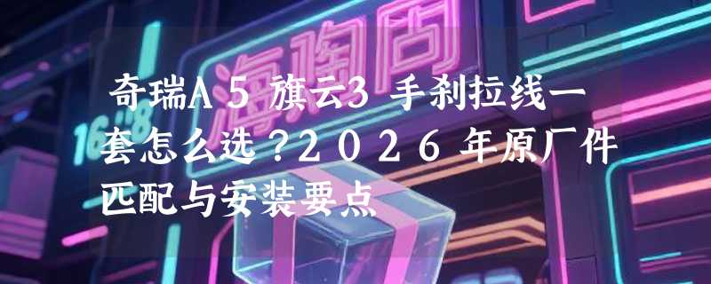 奇瑞A5旗云3手刹拉线一套怎么选？2026年原厂件匹配与安装要点