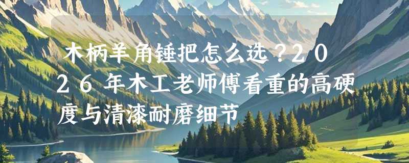 木柄羊角锤把怎么选？2026年木工老师傅看重的高硬度与清漆耐磨细节