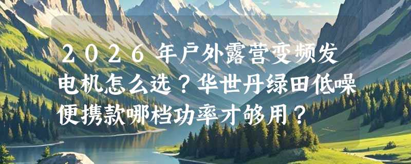 2026年户外露营变频发电机怎么选？华世丹绿田低噪便携款哪档功率才够用？