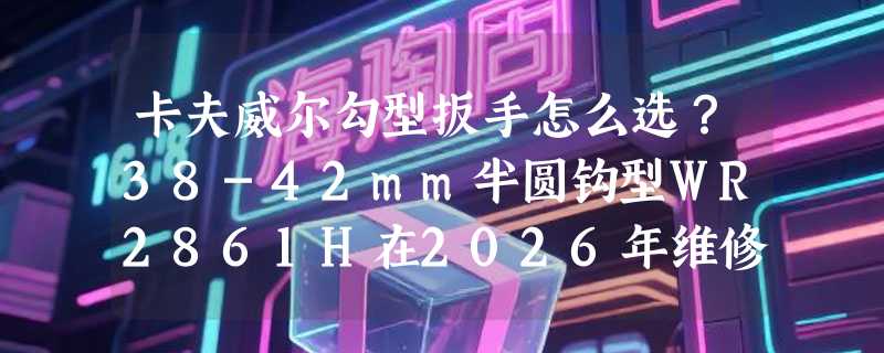 卡夫威尔勾型扳手怎么选？38-42mm半圆钩型WR2861H在2026年维修中够用吗