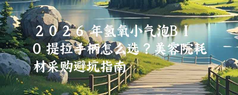 2026年氢氧小气泡BIO提拉手柄怎么选？美容院耗材采购避坑指南