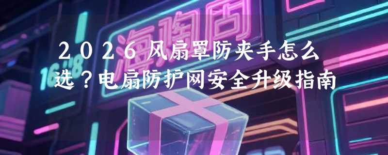 2026风扇罩防夹手怎么选？电扇防护网安全升级指南