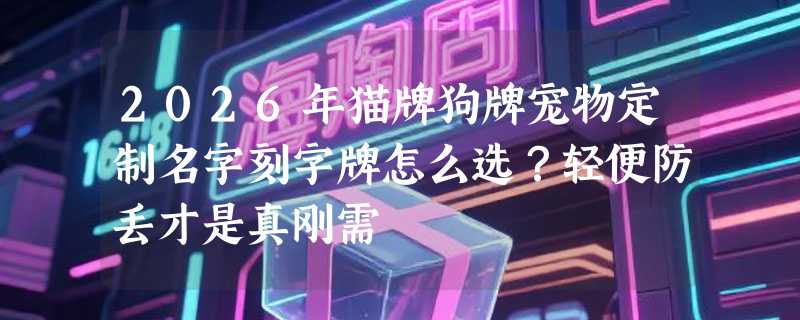 2026年猫牌狗牌宠物定制名字刻字牌怎么选？轻便防丢才是真刚需