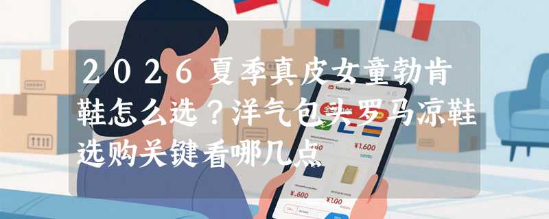 2026夏季真皮女童勃肯鞋怎么选？洋气包头罗马凉鞋选购关键看哪几点