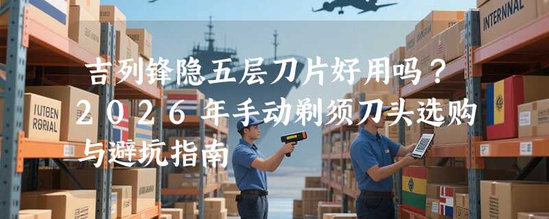 吉列锋隐五层刀片好用吗？2026年手动剃须刀头选购与避坑指南