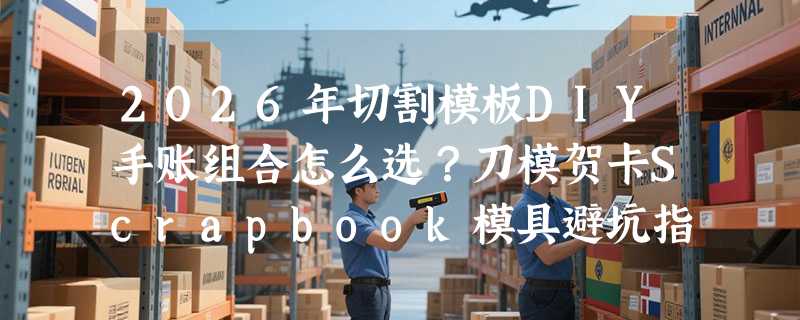 2026年切割模板DIY手账组合怎么选？刀模贺卡Scrapbook模具避坑指南